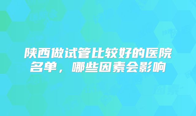 陕西做试管比较好的医院名单,哪些因素会影响