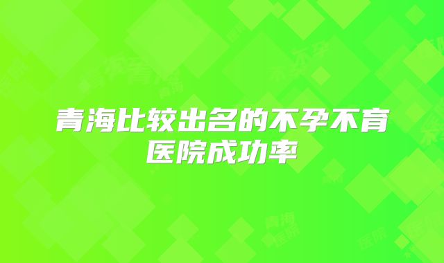 青海比较出名的不孕不育医院成功率