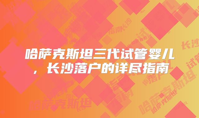 哈萨克斯坦三代试管婴儿,长沙落户的详尽指南