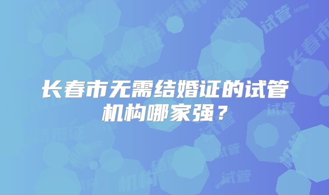 长春市无需结婚证的试管机构哪家强?
