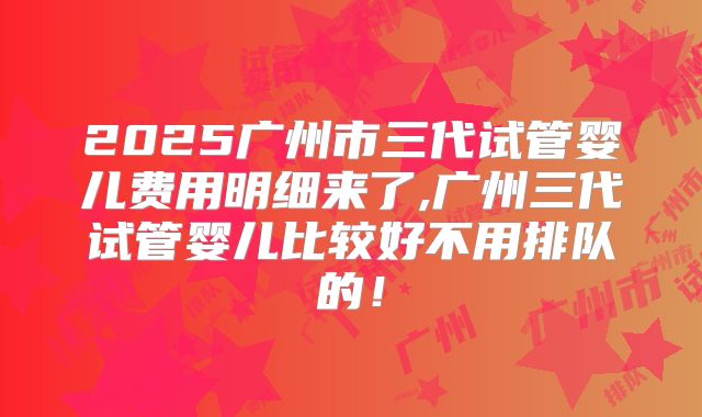 2025广州市三代试管婴儿费用明细来了,广州三代试管婴儿比较好不用排队的!