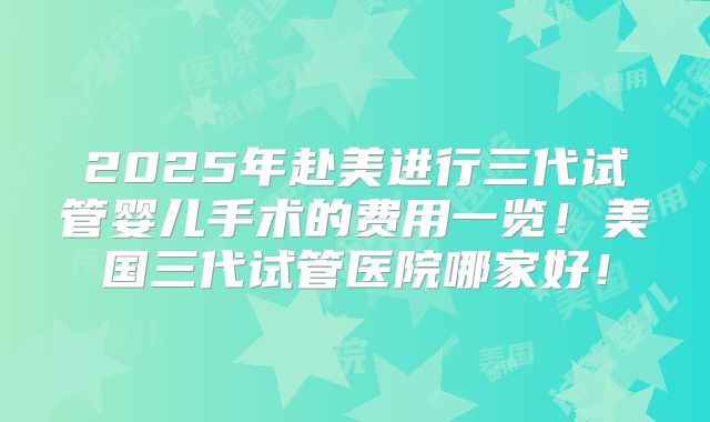 2025年赴美进行三代试管婴儿手术的费用一览!美国三代试管医院哪家好!