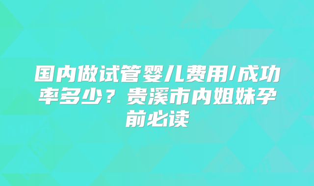 国内做试管婴儿费用/成功率多少?贵溪市内姐妹孕前必读
