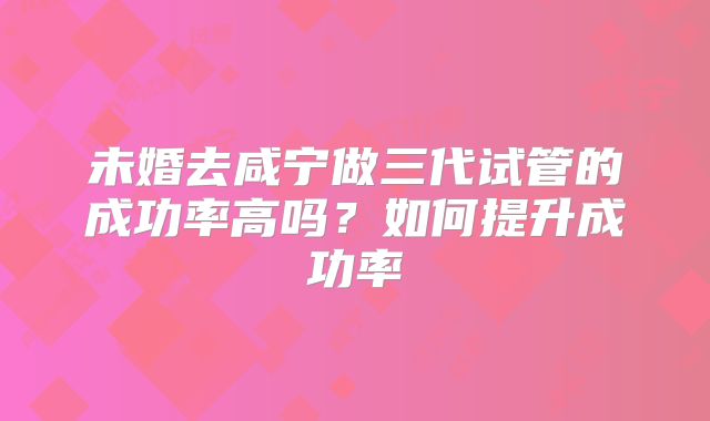 未婚去咸宁做三代试管的成功率高吗?如何提升成功率