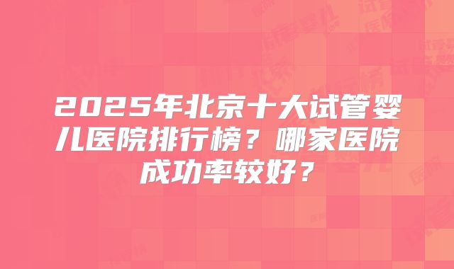 2025年北京十大试管婴儿医院排行榜?哪家医院成功率较好?
