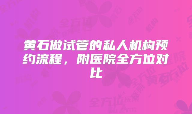 黄石做试管的私人机构预约流程,附医院全方位对比