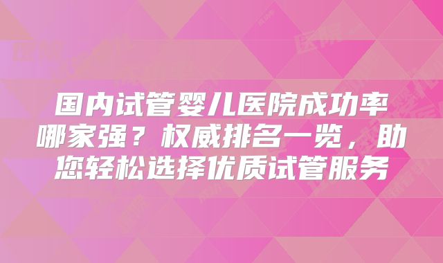 国内试管婴儿医院成功率哪家强?权威排名一览,助您轻松选择优质试管服务