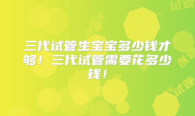 三代试管生宝宝多少钱才够!三代试管需要花多少钱!