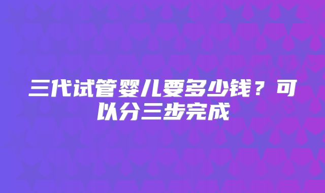 三代试管婴儿要多少钱？可以分三步完成