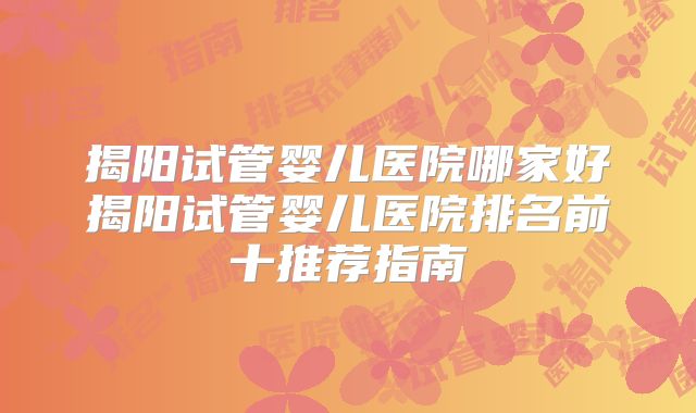 揭阳试管婴儿医院哪家好揭阳试管婴儿医院排名前十推荐指南