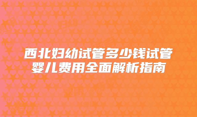 西北妇幼试管多少钱试管婴儿费用全面解析指南