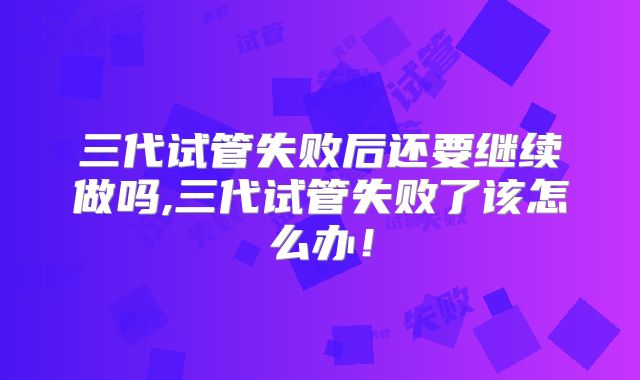 三代试管失败后还要继续做吗,三代试管失败了该怎么办！