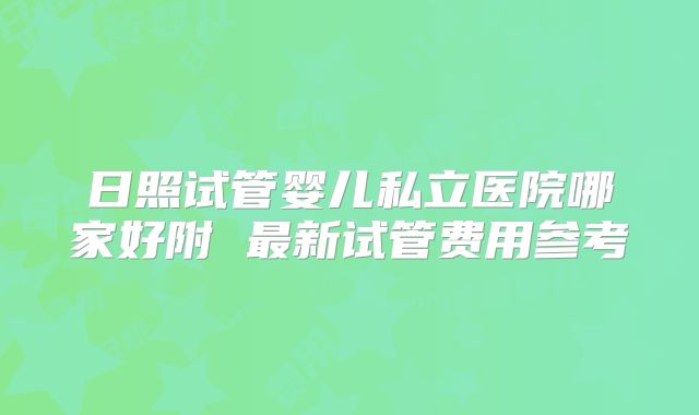 日照试管婴儿私立医院哪家好附 最新试管费用参考