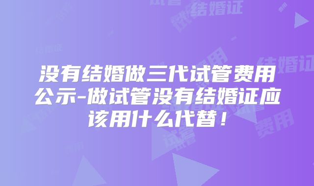 没有结婚做三代试管费用公示-做试管没有结婚证应该用什么代替！