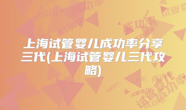 上海试管婴儿成功率分享三代(上海试管婴儿三代攻略)