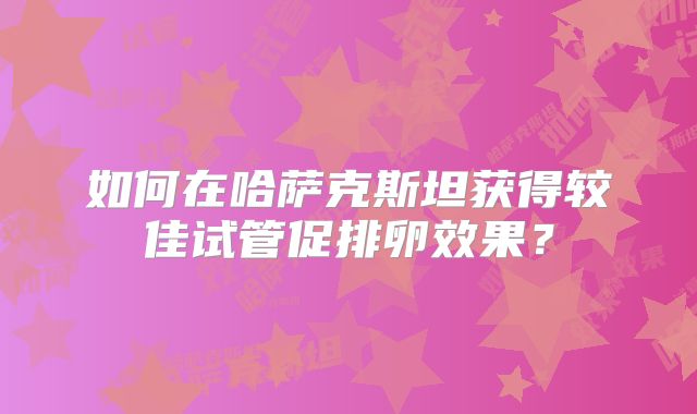 如何在哈萨克斯坦获得较佳试管促排卵效果?