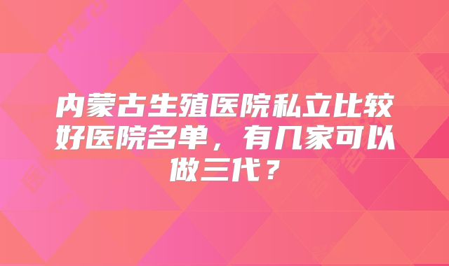 内蒙古生殖医院私立比较好医院名单,有几家可以做三代?