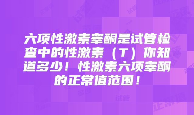 六项性激素睾酮是试管检查中的性激素(T)你知道多少!性激素六项睾酮的正常值范围!