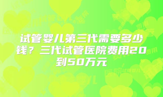试管婴儿第三代需要多少钱?三代试管医院费用20到50万元