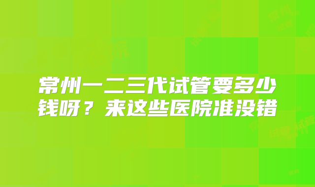 常州一二三代试管要多少钱呀?来这些医院准没错