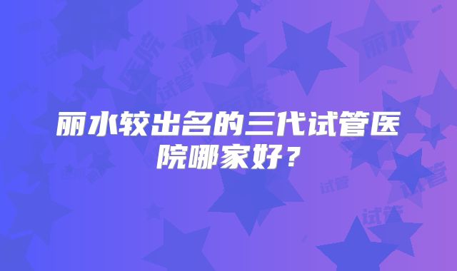 丽水较出名的三代试管医院哪家好？