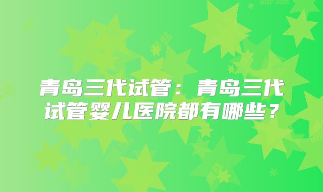 青岛三代试管:青岛三代试管婴儿医院都有哪些?