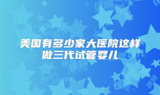 美国有多少家大医院这样做三代试管婴儿