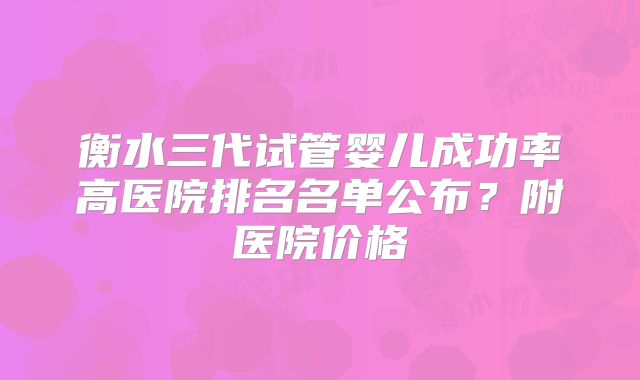 衡水三代试管婴儿成功率高医院排名名单公布?附医院价格