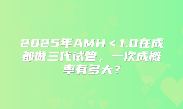2025年AMH<1.0在成都做三代试管,一次成概率有多大?