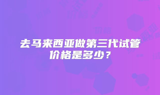 去马来西亚做第三代试管价格是多少?
