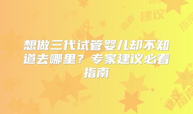 想做三代试管婴儿却不知道去哪里？专家建议必看指南
