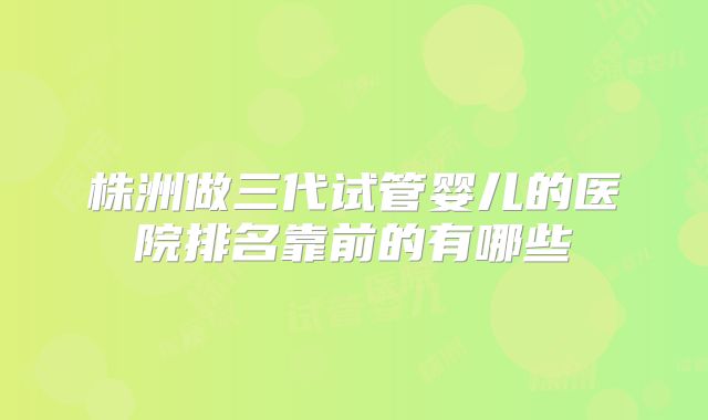 株洲做三代试管婴儿的医院排名靠前的有哪些