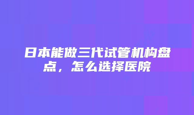 日本能做三代试管机构盘点，怎么选择医院