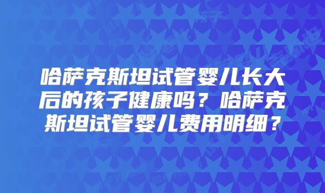哈萨克斯坦试管婴儿长大后的孩子健康吗？哈萨克斯坦试管婴儿费用明细？