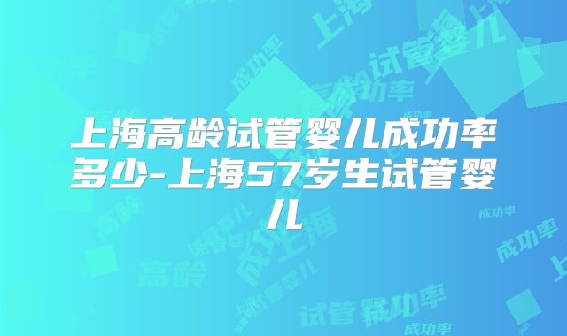 上海高龄试管婴儿成功率多少-上海57岁生试管婴儿