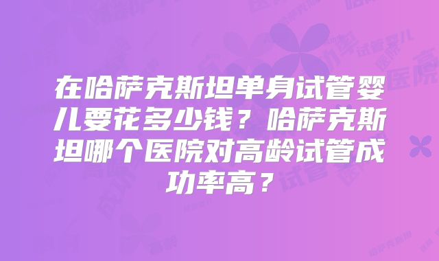 在哈萨克斯坦单身试管婴儿要花多少钱？哈萨克斯坦哪个医院对高龄试管成功率高？