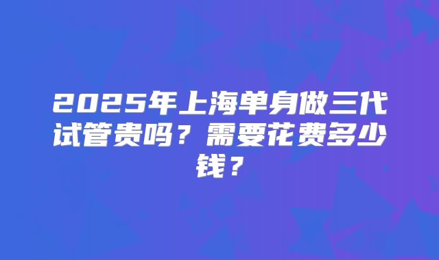 2025年上海单身做三代试管贵吗?需要花费多少钱?