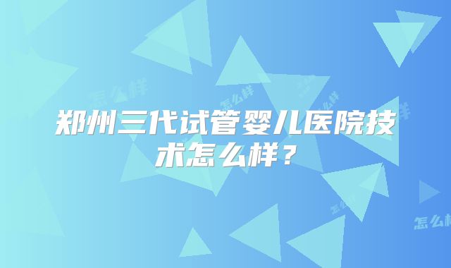 郑州三代试管婴儿医院技术怎么样?