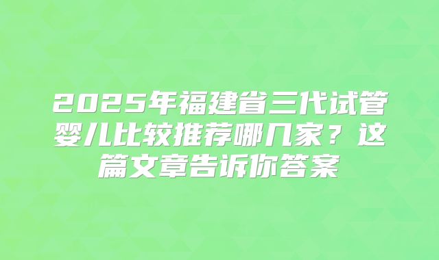 2025年福建省三代试管婴儿比较推荐哪几家?这篇文章告诉你答案