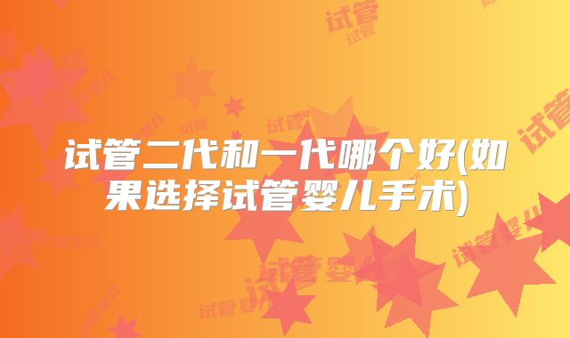 试管二代和一代哪个好(如果选择试管婴儿手术)