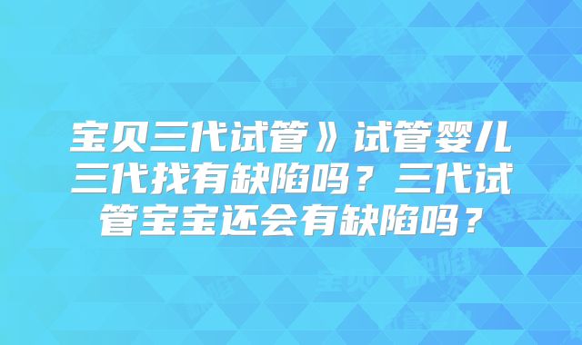 宝贝三代试管》试管婴儿三代找有缺陷吗？三代试管宝宝还会有缺陷吗？