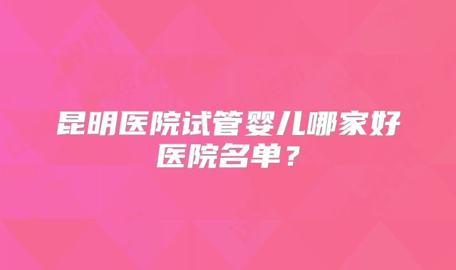 昆明医院试管婴儿哪家好医院名单?