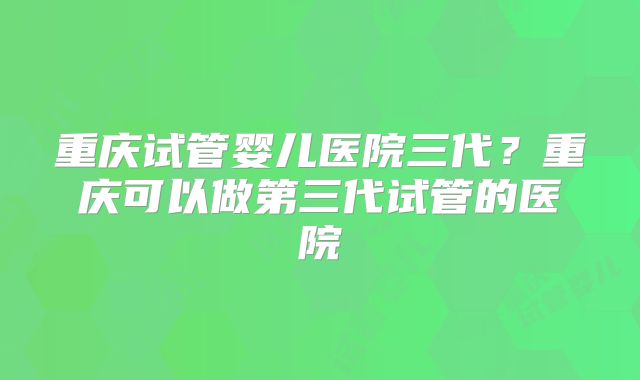 重庆试管婴儿医院三代?重庆可以做第三代试管的医院