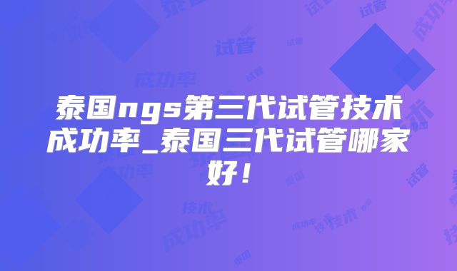 泰国ngs第三代试管技术成功率_泰国三代试管哪家好!