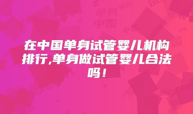 在中国单身试管婴儿机构排行,单身做试管婴儿合法吗!