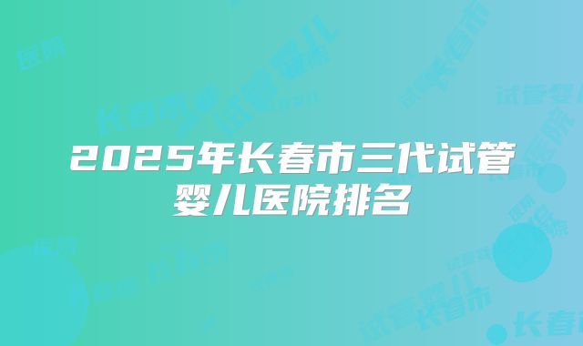 2025年长春市三代试管婴儿医院排名