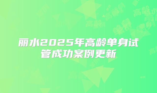 丽水2025年高龄单身试管成功案例更新