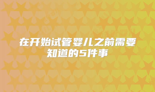 在开始试管婴儿之前需要知道的5件事