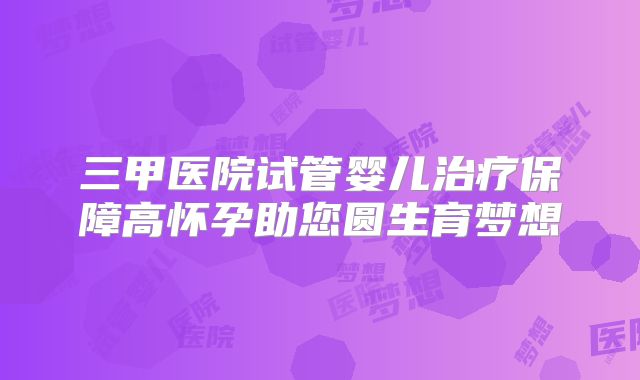 三甲医院试管婴儿治疗保障高怀孕助您圆生育梦想