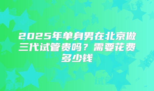 2025年单身男在北京做三代试管贵吗?需要花费多少钱